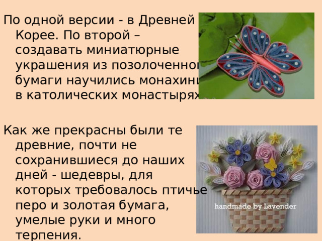 По одной версии - в Древней Корее. По второй – создавать миниатюрные украшения из позолоченной бумаги научились монахини в католических монастырях. Как же прекрасны были те древние, почти не сохранившиеся до наших дней - шедевры, для которых требовалось птичье перо и золотая бумага, умелые руки и много терпения. 