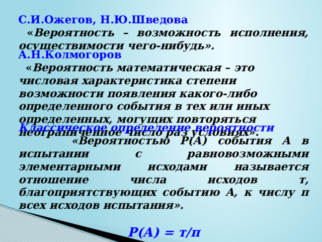 С.И.Ожегов, Н.Ю.Шведова  « Вероятность – возможность исполнения, осуществимости чего-нибудь». А.Н.Колмогоров   « Вероятность математическая – это числовая характеристика степени возможности появления какого-либо определенного события в тех или иных определенных, могущих повторяться неограниченное число раз условиях ». Классическое определение вероятности  «Вероятностью Р(А) события А в испытании с равновозможными элементарными исходами называется отношение числа исходов т, благоприятствующих событию А, к числу п всех исходов испытания».  Р(А) = т/п 