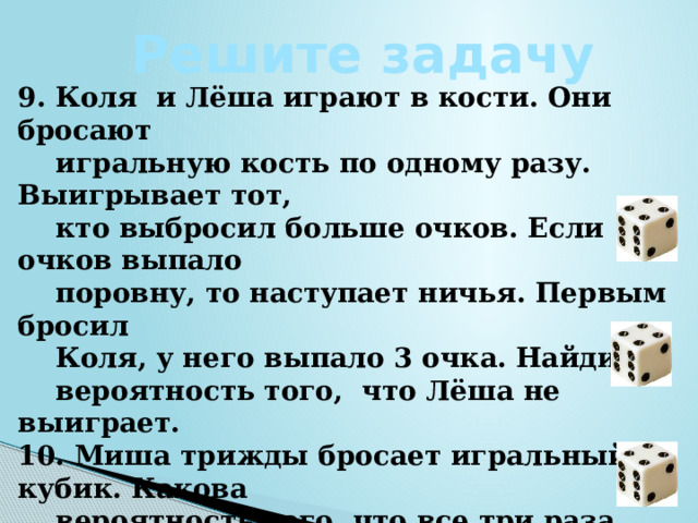 Решите задачу 9. Коля и Лёша играют в кости. Они бросают  игральную кость по одному разу. Выигрывает тот,  кто выбросил больше очков. Если очков выпало  поровну, то наступает ничья. Первым бросил  Коля, у него выпало 3 очка. Найдите  вероятность того, что Лёша не выиграет. 10. Миша трижды бросает игральный кубик. Какова  вероятность того, что все три раза выпадут  чётные числа? 11. В случайном эксперименте бросают три  игральные кости. Найдите вероятность того, что в  сумме выпадет 16 очков. Результат округлите  до сотых.  