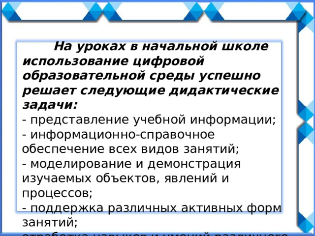  На уроках в начальной школе использование цифровой образовательной среды успешно решает следующие дидактические задачи: - представление учебной информации; - информационно-справочное обеспечение всех видов занятий; - моделирование и демонстрация изучаемых объектов, явлений и процессов; - поддержка различных активных форм занятий; отработка навыков и умений различного характера, решение задач; - контроль и оценка знаний учащихся. 