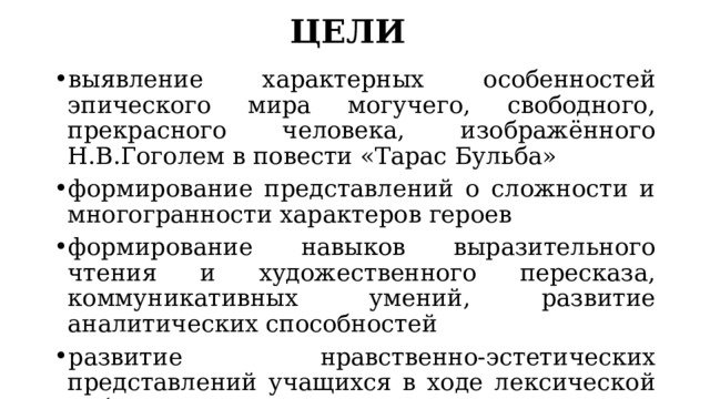 ЦЕЛИ выявление характерных особенностей эпического мира могучего, свободного, прекрасного человека, изображённого Н.В.Гоголем в повести «Тарас Бульба» формирование представлений о сложности и многогранности характеров героев формирование навыков выразительного чтения и художественного пересказа, коммуникативных умений, развитие аналитических способностей развитие нравственно-эстетических представлений учащихся в ходе лексической работы, выявление основных качеств характера героев 