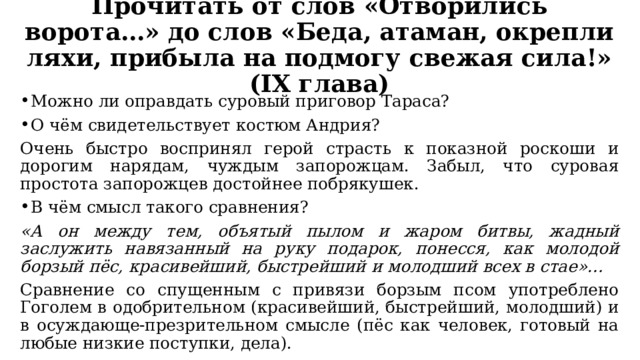 Прочитать от слов «Отворились ворота…» до слов «Беда, атаман, окрепли ляхи, прибыла на подмогу свежая сила!» (IX глава) Можно ли оправдать суровый приговор Тараса? О чём свидетельствует костюм Андрия? Очень быстро воспринял герой страсть к показной роскоши и дорогим нарядам, чуждым запорожцам. Забыл, что суровая простота запорожцев достойнее побрякушек. В чём смысл такого сравнения? «А он между тем, объятый пылом и жаром битвы, жадный заслужить навязанный на руку подарок, понесся, как молодой борзый пёс, красивейший, быстрейший и молодший всех в стае»… Сравнение со спущенным с привязи борзым псом употреблено Гоголем в одобрительном (красивейший, быстрейший, молодший) и в осуждающе-презрительном смысле (пёс как человек, готовый на любые низкие поступки, дела). 