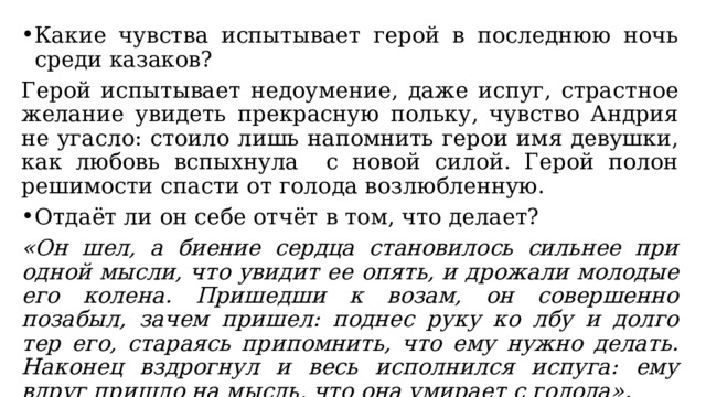 Какие чувства испытывает герой в последнюю ночь среди казаков? Герой испытывает недоумение, даже испуг, страстное желание увидеть прекрасную польку, чувство Андрия не угасло: стоило лишь напомнить герои имя девушки, как любовь вспыхнула с новой силой. Герой полон решимости спасти от голода возлюбленную. Отдаёт ли он себе отчёт в том, что делает? «Он шел, а биение сердца становилось сильнее при одной мысли, что увидит ее опять, и дрожали молодые его колена. Пришедши к возам, он совершенно позабыл, зачем пришел: поднес руку ко лбу и долго тер его, стараясь припомнить, что ему нужно делать. Наконец вздрогнул и весь исполнился испуга: ему вдруг пришло на мысль, что она умирает с голода». 