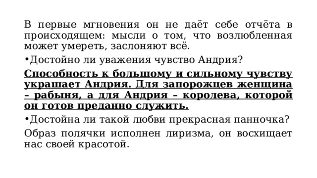 В первые мгновения он не даёт себе отчёта в происходящем: мысли о том, что возлюбленная может умереть, заслоняют всё. Достойно ли уважения чувство Андрия? Способность к большому и сильному чувству украшает Андрия. Для запорожцев женщина – рабыня, а для Андрия – королева, которой он готов преданно служить. Достойна ли такой любви прекрасная панночка? Образ полячки исполнен лиризма, он восхищает нас своей красотой.  