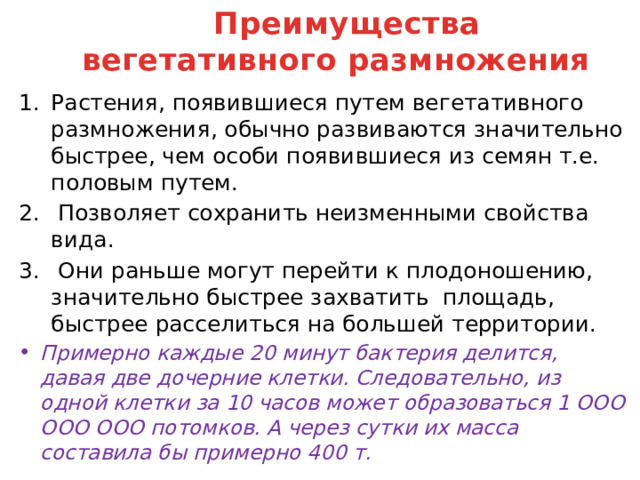 Преимущества вегетативного размножения Растения, появившиеся путем вегетативного размножения, обычно развиваются значительно быстрее, чем особи появившиеся из семян т.е. половым путем.  Позволяет сохранить неизменными свойства вида.  Они раньше могут перейти к плодоношению, значительно быстрее захватить площадь, быстрее расселиться на большей территории. Примерно каждые 20 минут бактерия делится, давая две дочерние клетки. Следовательно, из одной клетки за 10 часов может образоваться 1 ООО ООО ООО потомков. А через сутки их масса составила бы примерно 400 т. 