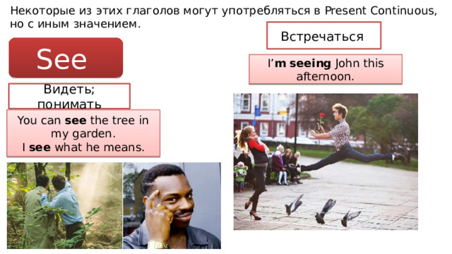 Некоторые из этих глаголов могут употребляться в Present Continuous, но с иным значением. Встречаться See I’ m  seeing John this afternoon. Видеть; понимать You can see the tree in my garden. I see what he means. 