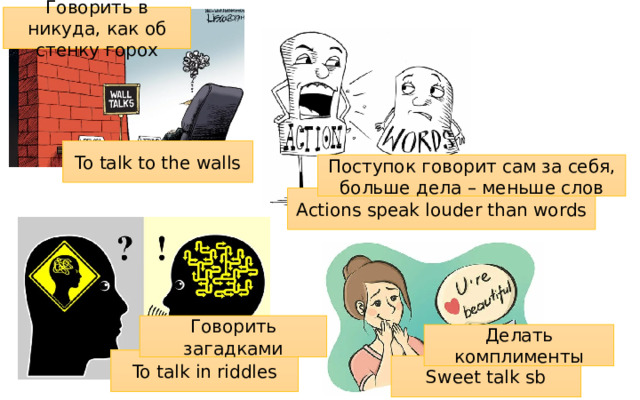 Idioms Говорить в никуда, как об стенку горох To talk to the walls Поступок говорит сам за себя, больше дела – меньше слов Actions speak louder than words Говорить загадками Делать комплименты To talk in riddles Sweet talk sb 