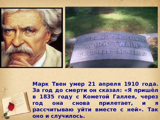Марк Твен умер 21 апреля 1910 года. За год до смерти он сказал: «Я пришёл в 1835 году с Кометой Галлея, через год она снова прилетает, и я рассчитываю уйти вместе с ней». Так оно и случилось. 