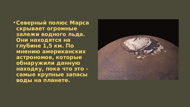 Северный полюс Марса скрывает огромные залежи водного льда. Они находятся на глубине 1,5 км. По мнению американских астрономов, которые обнаружили данную находку, пока что это – самые крупные запасы воды на планете. 