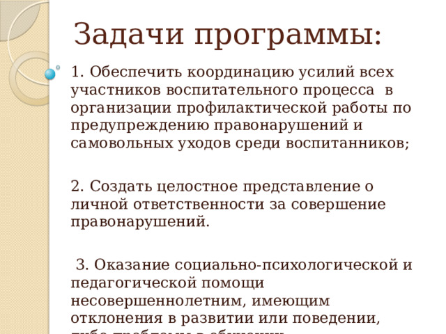 Задачи программы: 1. Обеспечить координацию усилий всех участников воспитательного процесса  в организации профилактической работы по предупреждению правонарушений и самовольных уходов среди воспитанников; 2. Создать целостное представление о личной ответственности за совершение правонарушений.  3. Оказание социально-психологической и педагогической помощи несовершеннолетним, имеющим отклонения в развитии или поведении, либо проблемы в обучении. 