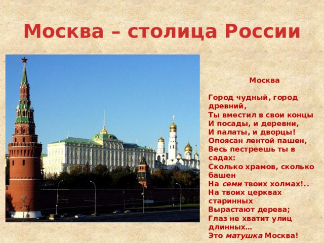 Москва – столица России   Москва  Город чудный, город древний, Ты вместил в свои концы И посады, и деревни, И палаты, и дворцы! Опоясан лентой пашен, Весь пестреешь ты в садах: Сколько храмов, сколько башен На семи твоих холмах!.. На твоих церквах старинных Вырастают дерева; Глаз не хватит улиц длинных… Это матушка Москва!  Ф.И.Глинка  