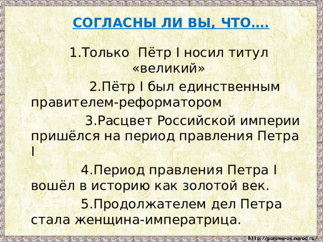  СОГЛАСНЫ ЛИ ВЫ, ЧТО….   1.Только Пётр I носил титул «великий»  2.Пётр I был единственным правителем-реформатором  3.Расцвет Российской империи пришёлся на период правления Петра I  4.Период правления Петра I вошёл в историю как золотой век.  5.Продолжателем дел Петра стала женщина-императрица. 