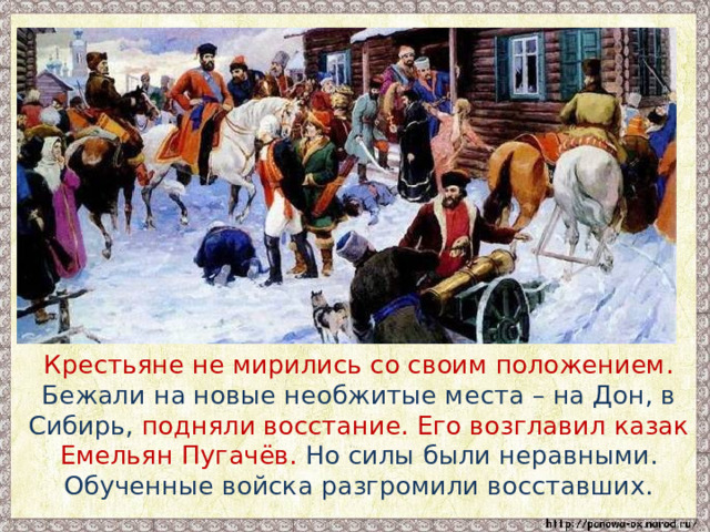  Крестьяне не мирились со своим положением. Бежали на новые необжитые места – на Дон, в Сибирь, подняли восстание. Его возглавил казак Емельян Пугачёв. Но силы были неравными. Обученные войска разгромили восставших. 
