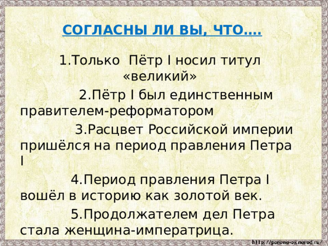  СОГЛАСНЫ ЛИ ВЫ, ЧТО….   1.Только Пётр I носил титул «великий»  2.Пётр I был единственным правителем-реформатором  3.Расцвет Российской империи пришёлся на период правления Петра I  4.Период правления Петра I вошёл в историю как золотой век.  5.Продолжателем дел Петра стала женщина-императрица. 