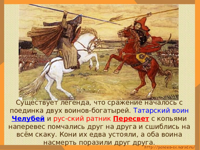  Существует легенда, что сражение началось с поединка двух воинов-богатырей. Татарский воин Челубей  и рус-ский ратник Пересвет с копьями наперевес помчались друг на друга и сшиблись на всём скаку. Кони их едва устояли, а оба воина насмерть поразили друг друга. 