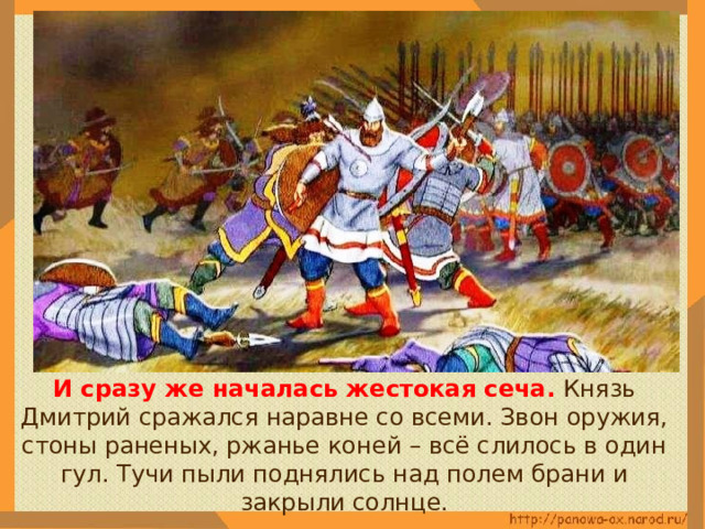  И сразу же началась жестокая сеча. Князь Дмитрий сражался наравне со всеми. Звон оружия, стоны раненых, ржанье коней – всё слилось в один гул. Тучи пыли поднялись над полем брани и закрыли солнце. 