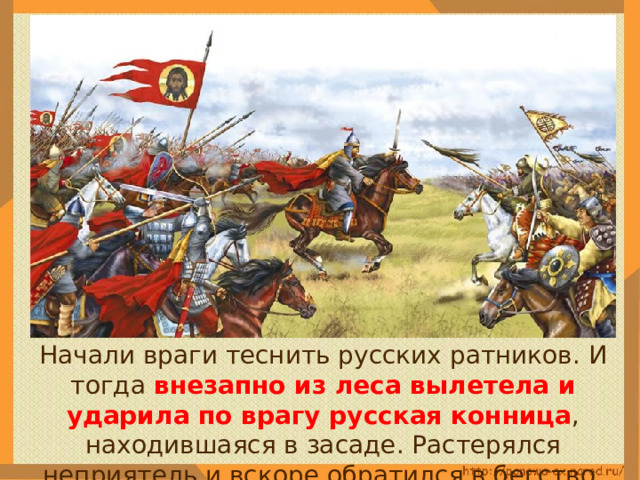  Начали враги теснить русских ратников. И тогда внезапно из леса вылетела и ударила по врагу русская конница , находившаяся в засаде. Растерялся неприятель и вскоре обратился в бегство. 