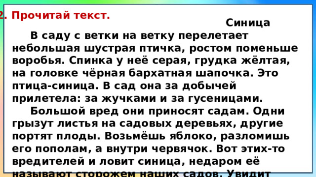 2. Прочитай текст.  Синица  В саду с ветки на ветку перелетает небольшая шустрая птичка, ростом поменьше воробья. Спинка у неё серая, грудка жёлтая, на головке чёрная бархатная шапочка. Это птица-синица. В сад она за добычей прилетела: за жучками и за гусеницами.  Большой вред они приносят садам. Одни грызут листья на садовых деревьях, другие портят плоды. Возьмёшь яблоко, разломишь его пополам, а внутри червячок. Вот этих-то вредителей и ловит синица, недаром её называют сторожем наших садов. Увидит своим зорким глазом добычу, схватит её клювом и съест. (83 слова) (По Г. Скребицкому) 