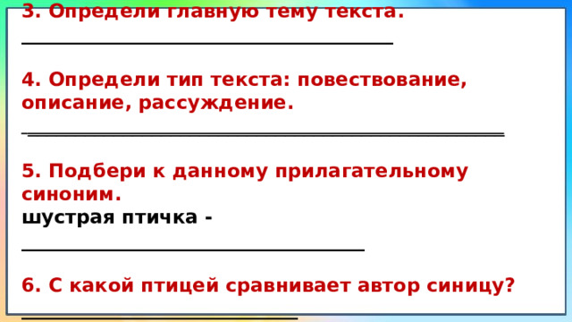 3. Определи главную тему текста. _______________________________________ 4. Определи тип текста: повествование, описание, рассуждение.  __________________________________________________ 5. Подбери к данному прилагательному синоним. шустрая птичка - ____________________________________ 6. С какой птицей сравнивает автор синицу? _____________________________ 