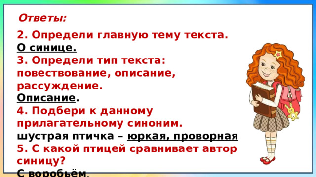 Ответы: 2. Определи главную тему текста. О синице. 3. Определи тип текста: повествование, описание, рассуждение. Описание . 4. Подбери к данному прилагательному синоним. шустрая птичка –  юркая, проворная 5. С какой птицей сравнивает автор синицу? С воробьём . 