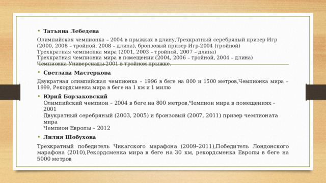 Татьяна Лебедева Олимпийская чемпионка – 2004 в прыжках в длину,Трехкратный серебряный призер Игр (2000, 2008 – тройной, 2008 – длина), бронзовый призер Игр-2004 (тройной)  Трехкратная чемпионка мира (2001, 2003 – тройной, 2007 – длина)  Трехкратная чемпионка мира в помещении (2004, 2006 – тройной, 2004 – длина)  Чемпионка Универсиады-2001 в тройном прыжке. Светлана Мастеркова Двукратная олимпийская чемпионка – 1996 в беге на 800 и 1500 метров,Чемпионка мира – 1999, Рекордсменка мира в беге на 1 км и 1 милю Юрий Борзаковский  Олимпийский чемпион – 2004 в беге на 800 метров,Чемпион мира в помещениях – 2001  Двукратный серебряный (2003, 2005) и бронзовый (2007, 2011) призер чемпионата мира  Чемпион Европы – 2012 Лилия Шобухова Трехкратный победитель Чикагского марафона (2009–2011),Победитель Лондонского марафона (2010),Рекордсменка мира в беге на 30 км, рекордсменка Европы в беге на 5000 метров 