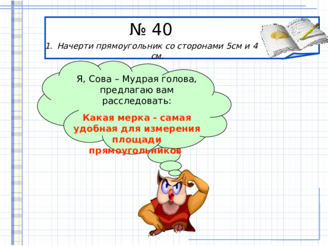 № 40 Начерти прямоугольник со сторонами 5см и 4 см. Я, Сова – Мудрая голова, предлагаю вам расследовать: Какая мерка - самая удобная для измерения площади прямоугольников   