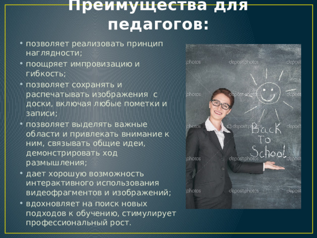 Преимущества для педагогов: позволяет реализовать принцип наглядности; поощряет импровизацию и гибкость; позволяет сохранять и распечатывать изображения с доски, включая любые пометки и записи; позволяет выделять важные области и привлекать внимание к ним, связывать общие идеи, демонстрировать ход размышления; дает хорошую возможность интерактивного использования видеофрагментов и изображений; вдохновляет на поиск новых подходов к обучению, стимулирует профессиональный рост. 