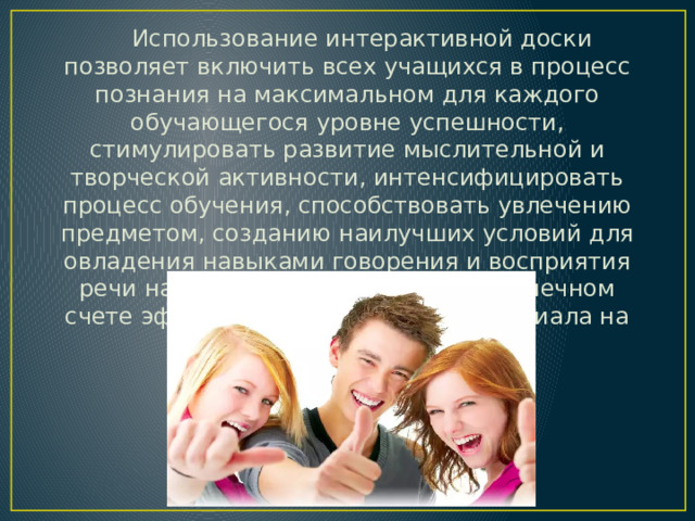  Использование интерактивной доски позволяет включить всех учащихся в процесс познания на максимальном для каждого обучающегося уровне успешности, стимулировать развитие мыслительной и творческой активности, интенсифицировать процесс обучения, способствовать увлечению предметом, созданию наилучших условий для овладения навыками говорения и восприятия речи на слух, что обеспечивает в конечном счете эффективность усвоения материала на уроках иностранного языка.   