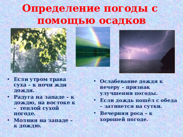 Определение погоды с  помощью осадков Если утром трава суха – к ночи жди дождя. Радуга на западе – к дождю, на востоке к – теплой сухой погоде.  Молния на западе – к дождю. Ослабевание дождя к вечеру – признак улучшения погоды. Если дождь пошёл с обеда – затянется на сутки. Вечерняя роса – к хорошей погоде.  