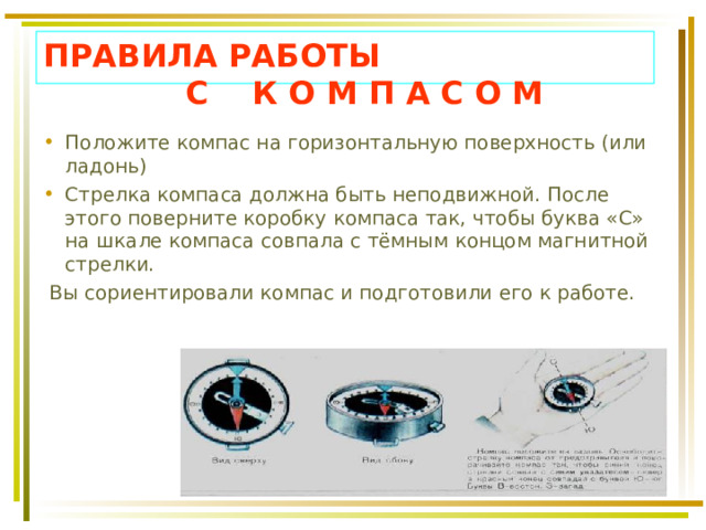 ПРАВИЛА РАБОТЫ  С К О М П А С О М Положите компас на горизонтальную поверхность (или ладонь) Стрелка компаса должна быть неподвижной. После этого поверните коробку компаса так, чтобы буква «С» на шкале компаса совпала с тёмным концом магнитной стрелки.  Вы сориентировали компас и подготовили его к работе. 