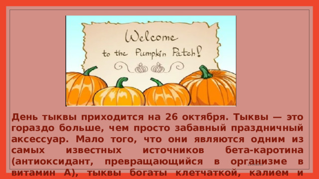 День тыквы приходится на 26 октября. Тыквы — это гораздо больше, чем просто забавный праздничный аксессуар. Мало того, что они являются одним из самых известных источников бета-каротина (антиоксидант, превращающийся в организме в витамин А), тыквы богаты клетчаткой, калием и витамином С. 12/04/2022 