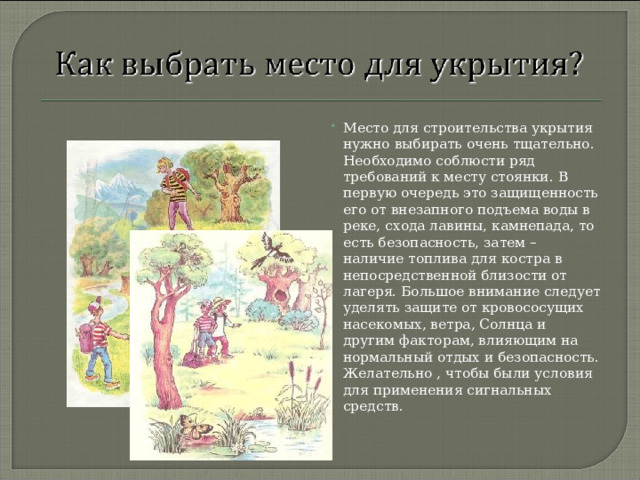 Место для строительства укрытия нужно выбирать очень тщательно. Необходимо соблюсти ряд требований к месту стоянки. В первую очередь это защищенность его от внезапного подъема воды в реке, схода лавины, камнепада, то есть безопасность, затем – наличие топлива для костра в непосредственной близости от лагеря. Большое внимание следует уделять защите от кровососущих насекомых, ветра, Солнца и другим факторам, влияющим на нормальный отдых и безопасность. Желательно , чтобы были условия для применения сигнальных средств.  
