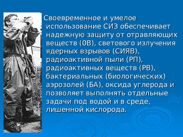  Своевременное и умелое использование СИЗ обеспечивает надежную защиту от отравляющих веществ (0В), светового излучения ядерных взрывов (СИЯВ), радиоактивной пыли (РП), радиоактивных веществ (РВ), бактериальных (биологических) аэрозолей (БА), оксида углерода и позволяет выполнять отдельные задачи под водой и в среде, лишенной кислорода. 