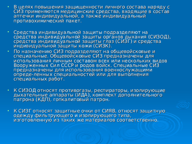 В целях повышения защищенности личного состава наряду с СИЗ применяются медицинские средства, входящие в состав аптечки индивидуальной, а также индивидуальный противохимический пакет.  Средства индивидуальной защиты подразделяют на средства индивидуальной защиты органов дыхания (СИЗОД), средства индивидуальной защиты глаз (СИЗГ) и средства индивидуальной защиты кожи (СИЗК). По назначению СИЗ подразделяют на общевойсковые и специальные. Общевойсковые СИЗ предназначены для использования личным составом всех или нескольких видов Вооруженных Сил СССР и родов войск. Специальные СИЗ предназначены для использования военнослужащими опреде-ленных специальностей или для выполнения специальных работ.  К СИЗОД относят противогазы, респираторы, изолирующие дыхательные аппараты (ИДА), комплект дополнительного патрона (КДП), гопкалитовый патрон.  К СИЗГ относят защитные очки от СИЯВ, относят защитную одежду фильтрующего и изолирующего типа, изготовленную из таких же материалов соответственно. 
