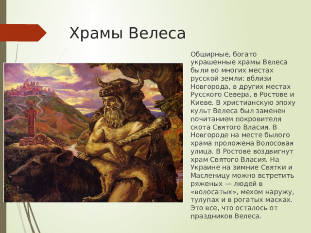 Храмы Велеса Обширные, богато украшенные храмы Велеса были во многих местах русской земли: вблизи Новгорода, в других местах Русского Севера, в Ростове и Киеве. В христианскую эпоху культ Велеса был заменен почитанием покровителя скота Святого Власия. В Новгороде на месте былого храма проложена Волосовая улица. В Ростове воздвигнут храм Святого Власия. На Украине на зимние Святки и Масленицу можно встретить ряженых — людей в «волосатых», мехом наружу, тулупах и в рогатых масках. Это все, что осталось от праздников Велеса.   