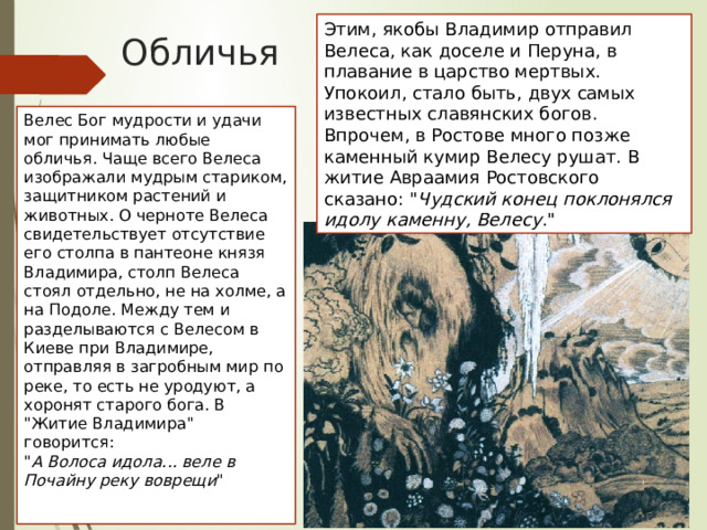 Этим, якобы Владимир отправил Велеса, как доселе и Перуна, в плавание в царство мертвых. Упокоил, стало быть, двух самых известных славянских богов. Впрочем, в Ростове много позже каменный кумир Велесу рушат. В житие Авраамия Ростовского сказано: 