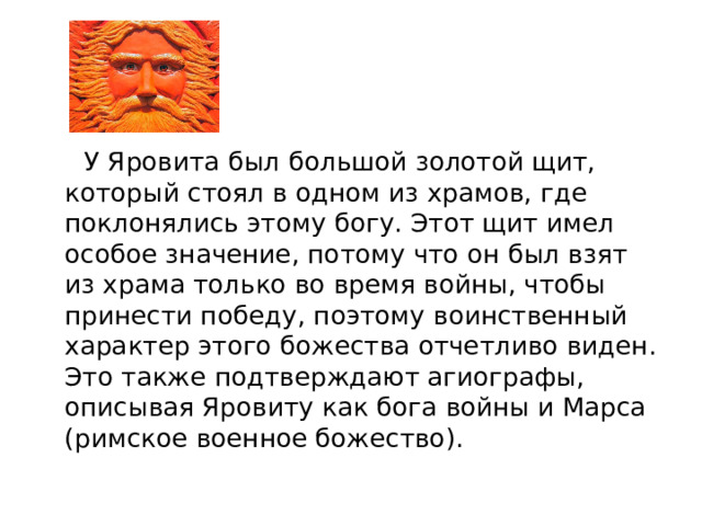  У Яровита был большой золотой щит, который стоял в одном из храмов, где поклонялись этому богу. Этот щит имел особое значение, потому что он был взят из храма только во время войны, чтобы принести победу, поэтому воинственный характер этого божества отчетливо виден. Это также подтверждают агиографы, описывая Яровиту как бога войны и Марса (римское военное божество). 