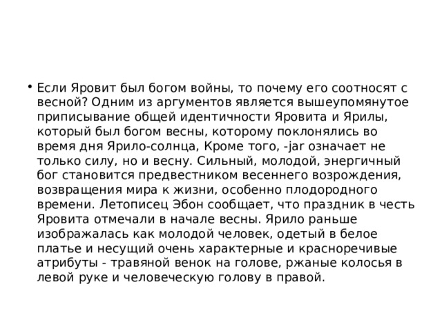 Если Яровит был богом войны, то почему его соотносят с весной? Одним из аргументов является вышеупомянутое приписывание общей идентичности Яровита и Ярилы, который был богом весны, которому поклонялись во время дня Ярило-солнца, Кроме того, -jar означает не только силу, но и весну. Сильный, молодой, энергичный бог становится предвестником весеннего возрождения, возвращения мира к жизни, особенно плодородного времени. Летописец Эбон сообщает, что праздник в честь Яровита отмечали в начале весны. Ярило раньше изображалась как молодой человек, одетый в белое платье и несущий очень характерные и красноречивые атрибуты - травяной венок на голове, ржаные колосья в левой руке и человеческую голову в правой. 