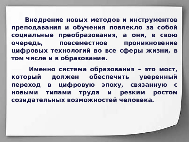  Внедрение новых методов и инструментов преподавания и обучения повлекло за собой социальные преобразования, а они, в свою очередь, повсеместное проникновение цифровых технологий во все сферы жизни, в том числе и в образование.  Именно система образования – это мост, который должен обеспечить уверенный переход в цифровую эпоху, связанную с новыми типами труда и резким ростом созидательных возможностей человека.  