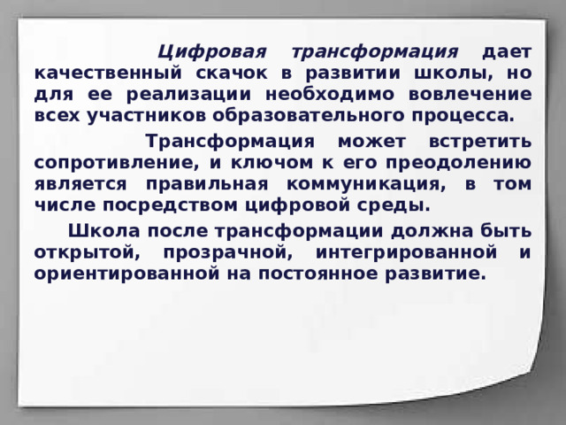  Цифровая трансформация дает качественный скачок в развитии школы, но для ее реализации необходимо вовлечение всех участников образовательного процесса.  Трансформация может встретить сопротивление, и ключом к его преодолению является правильная коммуникация, в том числе посредством цифровой среды.  Школа после трансформации должна быть открытой, прозрачной, интегрированной и ориентированной на постоянное развитие.  
