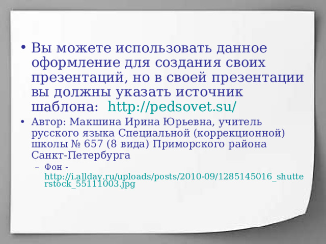 Вы можете использовать данное оформление для создания своих презентаций, но в своей презентации вы должны указать источник шаблона: http://pedsovet.su/  Автор: Макшина Ирина Юрьевна, учитель русского языка Специальной (коррекционной) школы № 657 (8 вида) Приморского района Санкт-Петербурга Фон - http://i.allday.ru/uploads/posts/2010-09/1285145016_shutterstock_55111003.jpg Фон - http://i.allday.ru/uploads/posts/2010-09/1285145016_shutterstock_55111003.jpg 