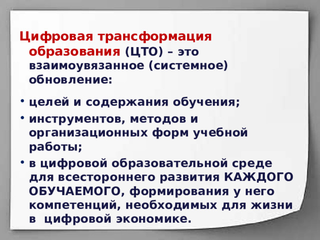 Цифровая трансформация образования (ЦТО) – это взаимоувязанное (системное) обновление:  целей и содержания обучения; инструментов, методов и организационных форм учебной работы; в цифровой образовательной среде для всестороннего развития КАЖДОГО ОБУЧАЕМОГО, формирования у него компетенций, необходимых для жизни в цифровой экономике. 