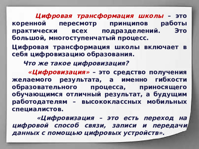  Цифровая трансформация школы – это коренной пересмотр принципов работы практически всех подразделений. Это большой, многоступенчатый процесс. Цифровая трансформация школы включает в себя цифровизацию образования.  Что же такое цифровизация?  «Цифровизация» – это средство получения желаемого результата, а именно гибкости образовательного процесса, приносящего обучающимся отличный результат, а будущим работодателям – высококлассных мобильных специалистов.  «Цифровизация – это есть переход на цифровой способ связи, записи и передачи данных с помощью цифровых устройств». 