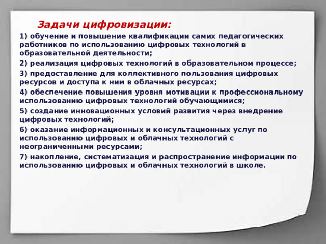  Задачи цифровизации: 1) обучение и повышение квалификации самих педагогических работников по использованию цифровых технологий в образовательной деятельности; 2) реализация цифровых технологий в образовательном процессе; 3) предоставление для коллективного пользования цифровых ресурсов и доступа к ним в облачных ресурсах; 4) обеспечение повышения уровня мотивации к профессиональному использованию цифровых технологий обучающимися; 5) создание инновационных условий развития через внедрение цифровых технологий; 6) оказание информационных и консультационных услуг по использованию цифровых и облачных технологий с неограниченными ресурсами; 7) накопление, систематизация и распространение информации по использованию цифровых и облачных технологий в школе.  