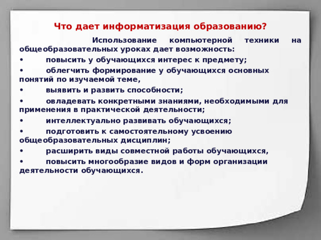 Что дает информатизация образованию?   Использование компьютерной техники на общеобразовательных уроках дает возможность: •  повысить у обучающихся интерес к предмету; •  облегчить формирование у обучающихся основных понятий по изучаемой теме, •  выявить и развить способности; •  овладевать конкретными знаниями, необходимыми для применения в практической деятельности; •  интеллектуально развивать обучающихся; •  подготовить к самостоятельному усвоению общеобразовательных дисциплин; •  расширить виды совместной работы обучающихся, •  повысить многообразие видов и форм организации деятельности обучающихся. 