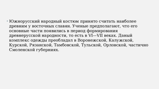 Южнорусский народный костюм принято считать наиболее древним у восточных славян. Ученые предполагают, что его основные части появились в период формирования древнерусской народности, то есть в VI—VII веках. Даный комплекс одежды преобладал в Воронежской, Калужской, Курской, Рязанской, Тамбовской, Тульской, Орловской, частично Смоленской губерниях. 