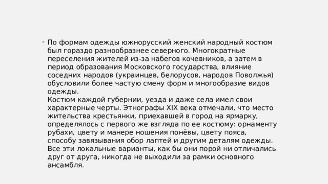 По формам одежды южнорусский женский народный костюм был гораздо разнообразнее северного. Многократные переселения жителей из-за набегов кочевников, а затем в период образования Московского государства, влияние соседних народов (украинцев, белорусов, народов Поволжья) обусловили более частую смену форм и многообразие видов одежды.  Костюм каждой губернии, уезда и даже села имел свои характерные черты. Этнографы XIX века отмечали, что место жительства крестьянки, приехавшей в город на ярмарку, определялось с первого же взгляда по ее костюму: орнаменту рубахи, цвету и манере ношения понёвы, цвету пояса, способу завязывания обор лаптей и другим деталям одежды. Все эти локальные варианты, как бы они порой ни отличались друг от друга, никогда не выходили за рамки основного ансамбля. 