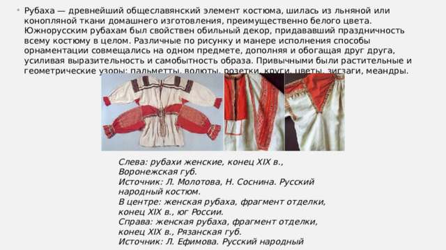 Рубаха — древнейший общеславянский элемент костюма, шилась из льняной или конопляной ткани домашнего изготовления, преимущественно белого цвета. Южнорусским рубахам был свойствен обильный декор, придававший праздничность всему костюму в целом. Различные по рисунку и манере исполнения способы орнаментации совмещались на одном предмете, дополняя и обогащая друг друга, усиливая выразительность и самобытность образа. Привычными были растительные и геометрические узоры: пальметты, волюты, розетки, круги, цветы, зигзаги, меандры. Слева: рубахи женские, конец XIX в., Воронежская губ.  Источник: Л. Молотова, Н. Соснина. Русский народный костюм.  В центре: женская рубаха, фрагмент отделки, конец XIX в., юг России.  Справа: женская рубаха, фрагмент отделки, конец XIX в., Рязанская губ.  Источник: Л. Ефимова. Русский народный костюм. 