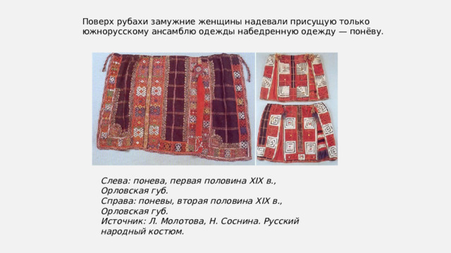 Поверх рубахи замужние женщины надевали присущую только южнорусскому ансамблю одежды набедренную одежду — понёву. Слева: понева, первая половина XIX в., Орловская губ.  Справа: поневы, вторая половина XIX в., Орловская губ.  Источник: Л. Молотова, Н. Соснина. Русский народный костюм. 