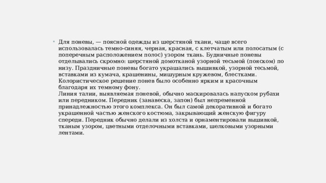 Для поневы, — поясной одежды из шерстяной ткани, чаще всего использовалась темно-синяя, черная, красная, с клетчатым или полосатым (с поперечным расположением полос) узором ткань. Будничные поневы отделывались скромно: шерстяной домотканой узорной тесьмой (пояском) по низу. Праздничные поневы богато украшались вышивкой, узорной тесьмой, вставками из кумача, крашенины, мишурным кружевом, блестками. Колористическое решение понев было особенно ярким и красочным благодаря их темному фону.  Линия талии, выявляемая поневой, обычно маскировалась напуском рубахи или передником. Передник (занавеска, запон) был непременной принадлежностью этого комплекса. Он был самой декоративной и богато украшенной частью женского костюма, закрывающий женскую фигуру спереди. Передник обычно делали из холста и орнаментировали вышивкой, тканым узором, цветными отделочными вставками, шелковыми узорными лентами. 
